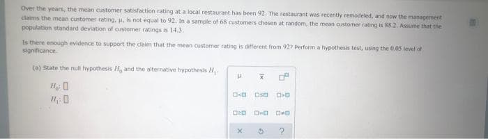 Over the years, the mean customer satisfaction rating at a local restaurant has been 92. The restaurant was recently remodeled, and now the management
claims the mean customer rating, H, Is not equal to 92. In a sample of 68 customers chosen at random, the mean customer rating is 88.2. Assume that the
population standard deviation of customer ratings is 14.3.
Is there enough evidence to support the claim that the mean customer rating is different from 927 Perform a hypothesis test, using the 0.0S level of
significance.
(a) State the null hypothesis H, and the alternative hypothesis H
H 0
