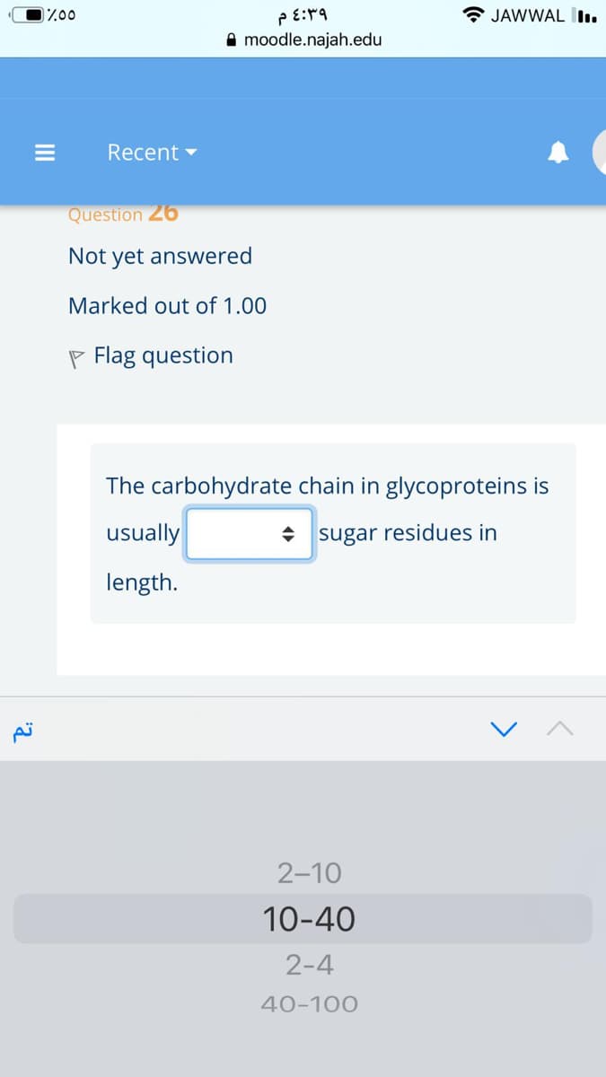 * JAWWAL I.
A moodle.najah.edu
Recent -
Question 26
Not yet answered
Marked out of 1.00
P Flag question
The carbohydrate chain in glycoproteins is
usually
• sugar residues in
length.
2-10
10-40
2-4
40-100
II
