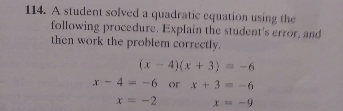 114. A student solved a quadratic equation using the
following procedure. Explain the student's error, and
then work the problem correctly,
(1- 4)(x + 3)= -6
x - 4 = -6 or x +3 = -6
X = -2
X = -9

