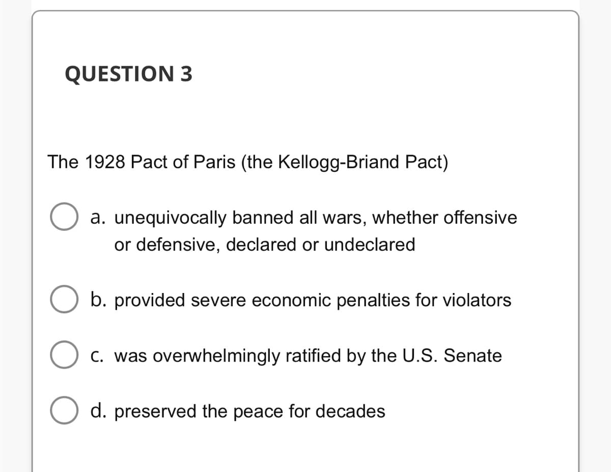 QUESTION 3
The 1928 Pact of Paris (the Kellogg-Briand Pact)
a. unequivocally banned all wars, whether offensive
or defensive, declared or undeclared
b. provided severe economic penalties for violators
C. was overwhelmingly ratified by the U.S. Senate
d. preserved the peace for decades
