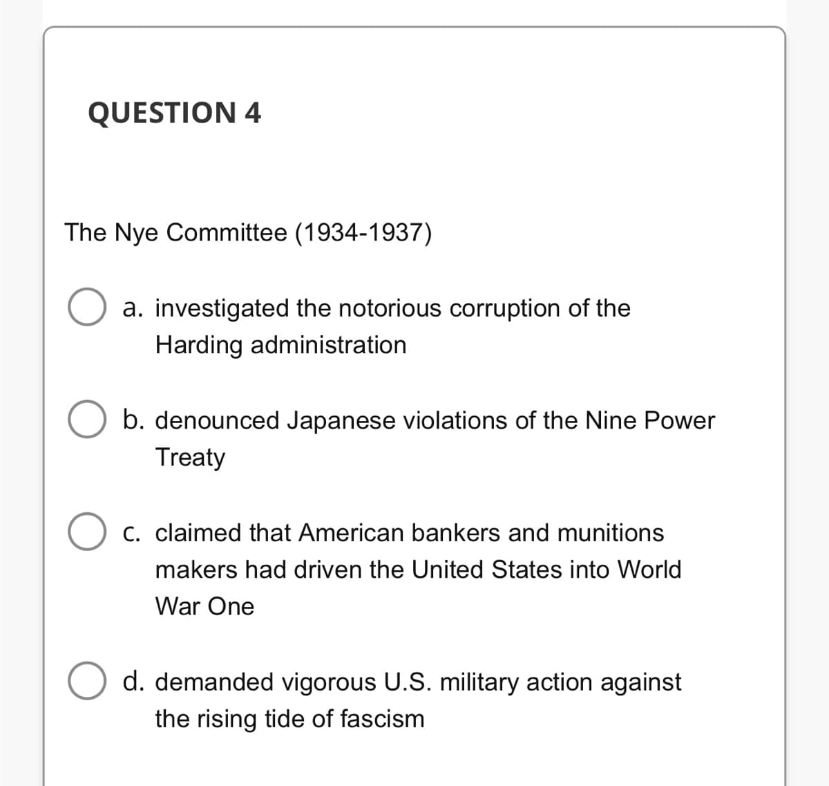 QUESTION 4
The Nye Committee (1934-1937)
a. investigated the notorious corruption of the
Harding administration
b. denounced Japanese violations of the Nine Power
Treaty
C. claimed that American bankers and munitions
makers had driven the United States into World
War One
d. demanded vigorous U.S. military action against
the rising tide of fascism
