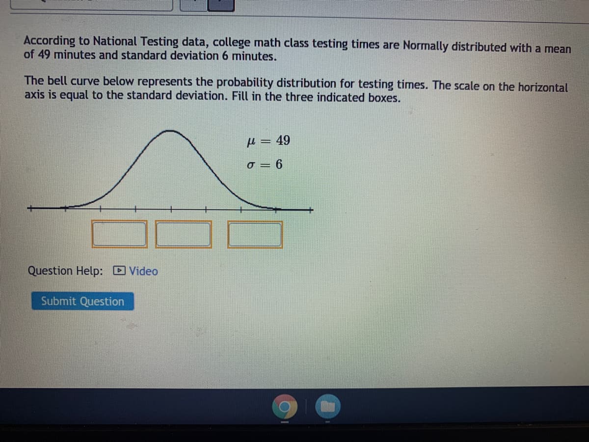 According to National Testing data, college math class testing times are Normally distributed with a mean
of 49 minutes and standard deviation 6 minutes.
The bell curve below represents the probability distribution for testing times. The scale on the horizontal
axis is equal to the standard deviation. Fill in the three indicated boxes.
H = 49
o = 6
Question Help: DVideo
Submit Question
