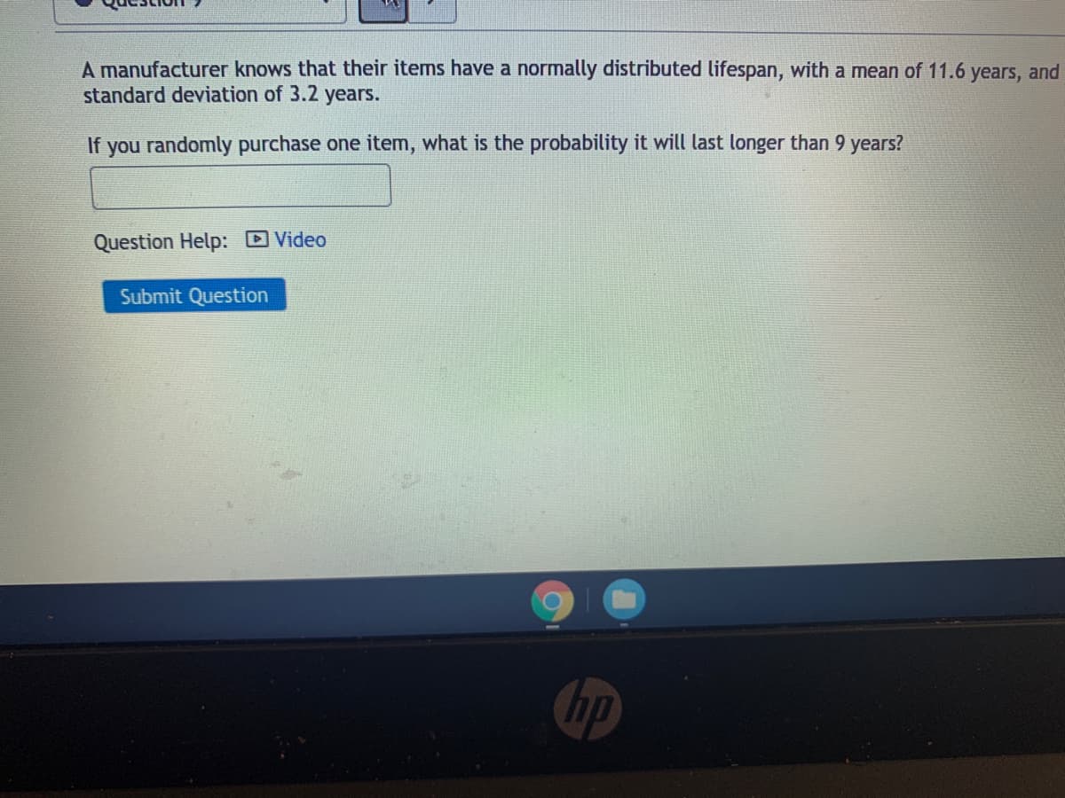 A manufacturer knows that their items have a normally distributed lifespan, with a mean of 11.6 years, and
standard deviation of 3.2 years.
If you randomly purchase one item, what is the probability it will last longer than 9 years?
Question Help: D Video
Submit Question
hp
