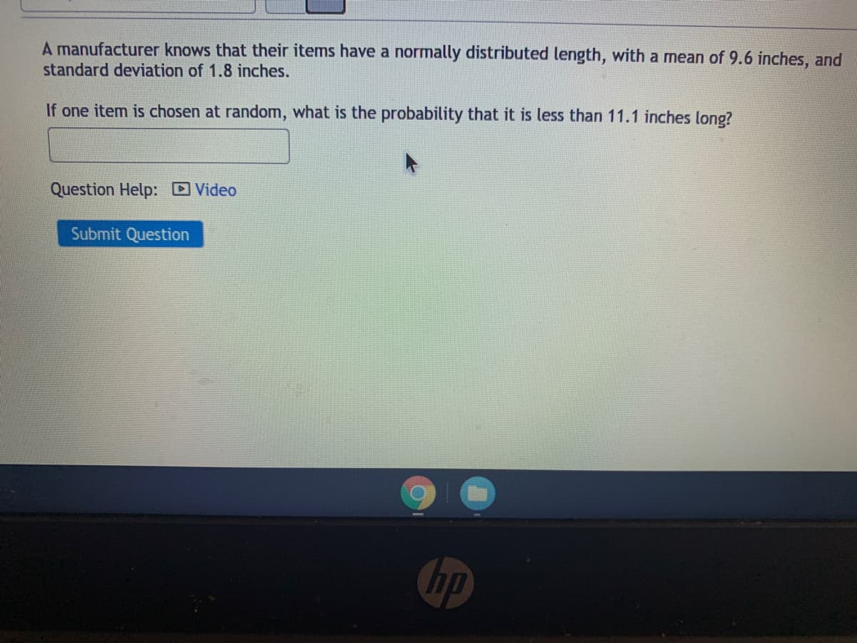 A manufacturer knows that their items have a normally distributed length, with a mean of 9.6 inches, and
standard deviation of 1.8 inches.
If one item is chosen at random, what is the probability that it is less than 11.1 inches long?
Question Help: Video
Submit Question
hp
