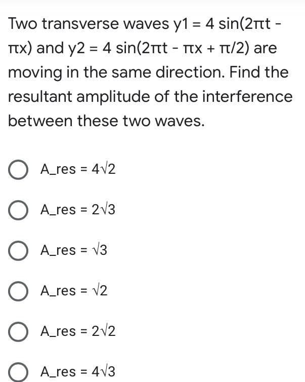 Two transverse waves y1 = 4 sin(2Tt -
TTX) and y2 = 4 sin(2rtt - TtX + Tt/2) are
moving in the same direction. Find the
resultant amplitude of the interference
between these two waves.
O A_res = 4v2
O A_res = 2v3
O A_res = v3
O A_res = v2
O A_res = 2v2
O A_res = 4V3
%3D
