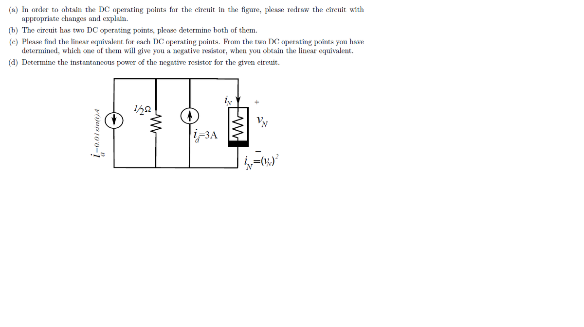 (a) In order to obtain the DC operating points for the circuit in the figure, please redraw the circuit with
appropriate changes and explain.
(b) The circuit has two DC operating points, please determine both of them.
(c) Please find the linear equivalent for each DC operating points. From the two DC operating points you have
determined, which one of them will give you a negative resistor, when you obtain the linear equivalent.
(d) Determine the instantaneous power of the negative resistor for the given circuit.
1=0.01sin(t)A
