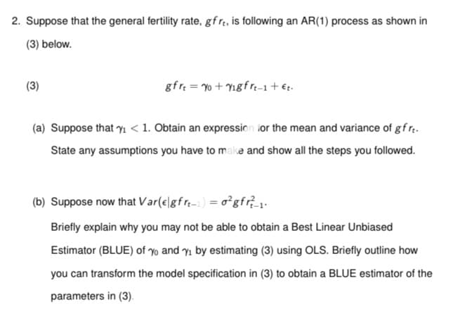 2. Suppose that the general fertility rate, gf re, is following an AR(1) process as shown in
(3) below.
(3)
gfrt=yo+Vigfrt-1 + €t.
(a) Suppose that ₁ < 1. Obtain an expression for the mean and variance of gf rt.
State any assumptions you have to make and show all the steps you followed.
(b) Suppose now that Var(e|gfrt) = o²gfr²_1.
Briefly explain why you may not be able to obtain a Best Linear Unbiased
Estimator (BLUE) of yo and y₁ by estimating (3) using OLS. Briefly outline how
you can transform the model specification in (3) to obtain a BLUE estimator of the
parameters in (3).