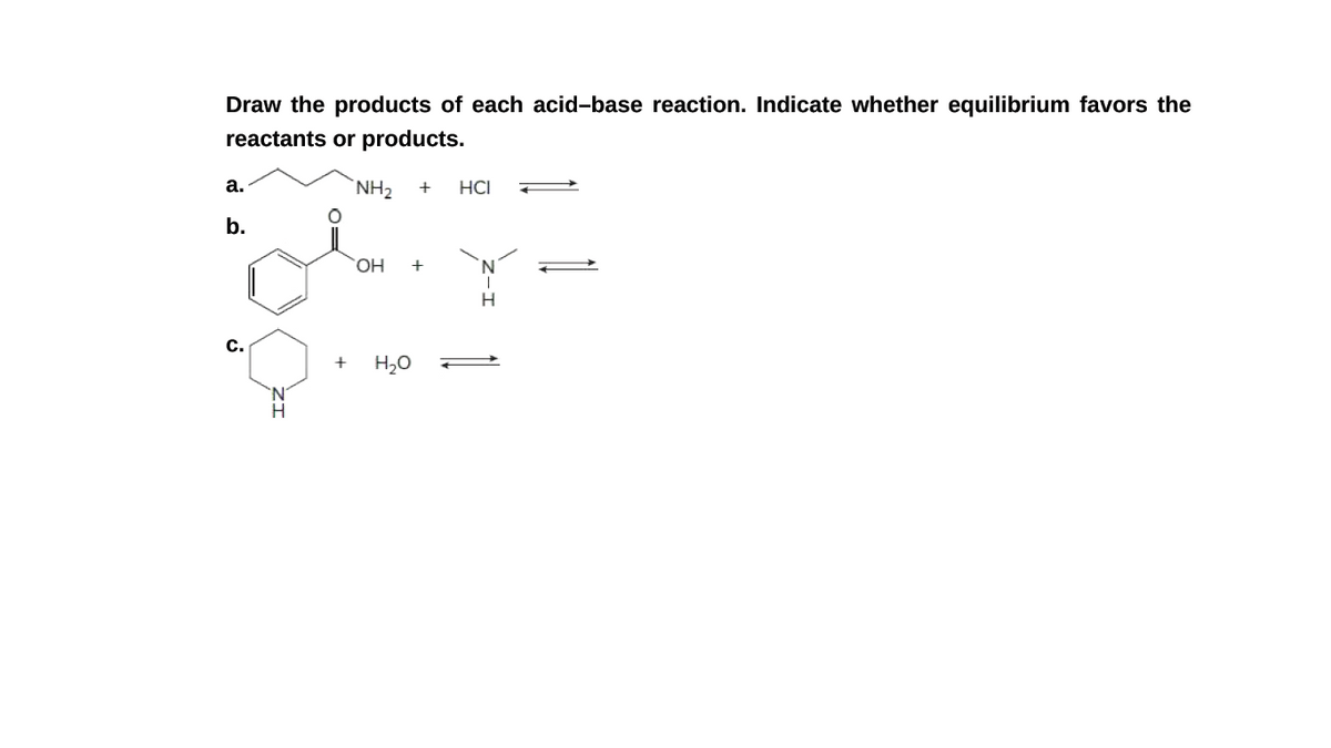 Draw the products of each acid-base reaction. Indicate whether equilibrium favors the
reactants or products.
а.
`NH2
HCI
b.
OH
+
H
с.
H20
