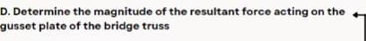 D. Determine the magnitude of the resultant force acting on the
gusset plate of the bridge truss
