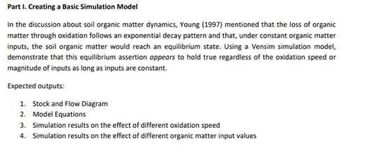 Part I. Creating a Basic Simulation Model
In the discussion about soil organic matter dynamics, Young (1997) mentioned that the loss of organic
matter through oxidation follows an exponential decay pattern and that, under constant organic matter
inputs, the soil organic matter would reach an equilibrium state. Using a Vensim simulation model,
demonstrate that this equilibrium assertion appears to hold true regardless of the oxidation speed or
magnitude of inputs as long as inputs are constant.
Expected outputs:
1. Stock and Flow Diagram
2. Model Equations
3. Simulation results on the effect of different oxidation speed
4. Simulation results on the effect of different organic matter input values