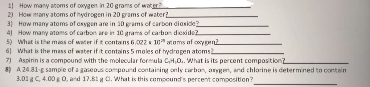 1) How many atoms of oxygen in 20 grams of water?
2) How many atoms of hydrogen in 20 grams of water?
3) How many atoms of oxygen are in 10 grams of carbon dioxide?
4) How many atoms of carbon are in 10 grams of carbon dioxide?
5) What is the mass of water if it contains 6.022 x 1025 atoms of oxygen?
6) What is the mass of water if it contains 5 moles of hydrogen atoms2
Aspirin is a compound with the molecular formula C9H8O4. What is its percent composition?
A 24.81-g sample of a gaseous compound containing only carbon, oxygen, and chlorine is determined to contain
3.01 g C, 4.00 g O, and 17.81 g Cl. What is this compound's percent composition?
7)
8)