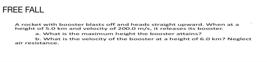 FREE FALL
A rocket with booster blasts off and heads straight upward. When at a
height of 5.0 km and velocity of 200.0 m/s, it releases its booster.
a. What is the maximum height the booster attains?
b. What is the velocity of the booster at a height of 6.0 km? Neglect
air resistance.
