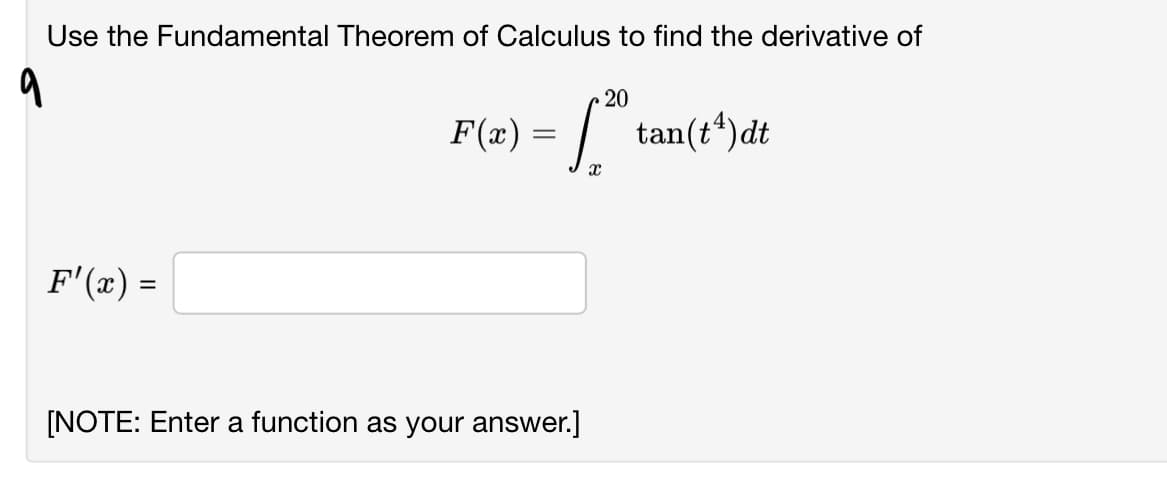 Use the Fundamental Theorem of Calculus to find the derivative of
20
F(x) = |.
tan(t“)dt
F'(x) =
[NOTE: Enter a function as your answer.]
