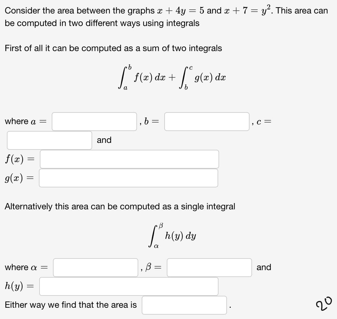 Consider the area between the graphs x + 4y = 5 and x +7= y'. This area can
be computed in two different ways using integrals
First of all it can be computed as a sum of two integrals
f(x) dx +
| 9(x) dx
where a =
, 6 =
, с —
and
f (æ) =
g(x) =
Alternatively this area can be computed as a single integral
h(y) dy
where a =
and
h(y)
Either way we find that the area is
20
