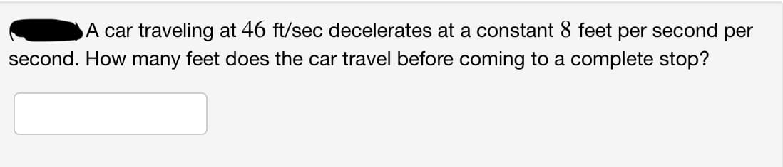 A car traveling at 46 ft/sec decelerates at a constant 8 feet per second per
second. How many feet does the car travel before coming to a complete stop?
