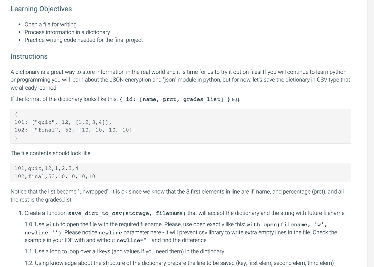 Learning Objectives
Open a file for writing
Process information in a dictionary
Practice writing code needed for the final project
Instructions
A dictionary is a great way to store information in the real world and it is time for us to try it out on files! If you will continue to learn python
or programming you will learn about the JSON encryption and "json" module in python, but for now, let's save the dictionary in CSV type that
we already learned.
If the format of the dictionary looks like this: { id: [name, prct, grades_list] }e.g.
{
101: ["quiz", 12, [1,2,3,4]],
102: ["final", 53, [10, 10, 10, 10]]
}
The file contents should look like
101,quiz,12,1,2,3,4
102,final,53,10,10,10, 10
Notice that the list became "unwrapped". It is ok since we know that the 3 first elements in line are if, name, and percentage (prct), and all
the rest is the grades_list.
1. Create a function save_dict_to_csv(storage, filename) that will accept the dictionary and the string with future filename
1.0. Use with to open the file with the required filename. Please, use open exactly like this: with open(filename, 'w',
newline=''). Please notice newline parameter here - it will prevent csv library to write extra empty lines in the file. Check the
example in your IDE with and without newline="" and find the difference.
1.1. Use a loop to loop over all keys (and values if you need them) in the dictionary
1.2. Using knowledge about the structure of the dictionary prepare the line to be saved (key, first elem, second elem, third elem)
