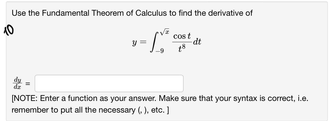 Use the Fundamental Theorem of Calculus to find the derivative of
10
cos t
dt
t8
y =
dy
dx
[NOTE: Enter a function as your answer. Make sure that your syntax is correct, i.e.
remember to put all the necessary (, ), etc. ]
