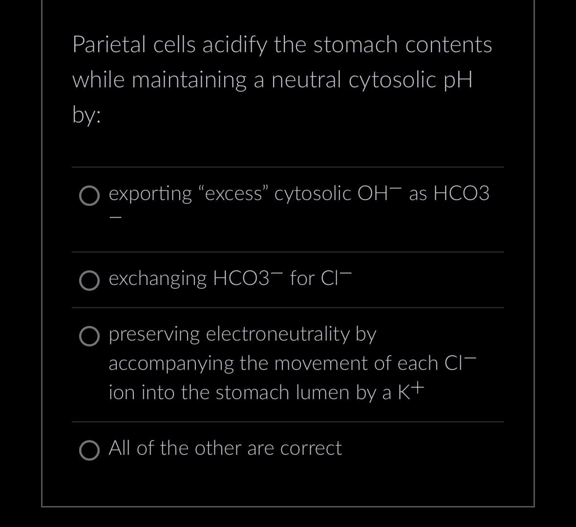 Parietal cells acidify the stomach contents
while maintaining a neutral cytosolic pH
by:
exporting "excess" cytosolic OH as HCO3
exchanging HCO3- for CI
O preserving electroneutrality by
accompanying the movement of each CI
ion into the stomach lumen by a K+
O All of the other are correct