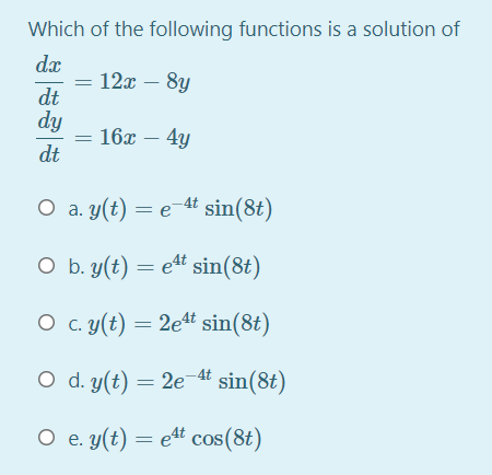 Which of the following functions is a solution of
dx
= 12x – 8y
dt
dy
16х — 4у
dt
O a. y(t) = e 4 sin(8t)
O b. y(t) = e4t sin(8t)
O c. y(t) = 2e4t sin(8t)
O d. y(t) = 2e-4t sin(8t)
O e. y(t) = e4t cos(8t)
