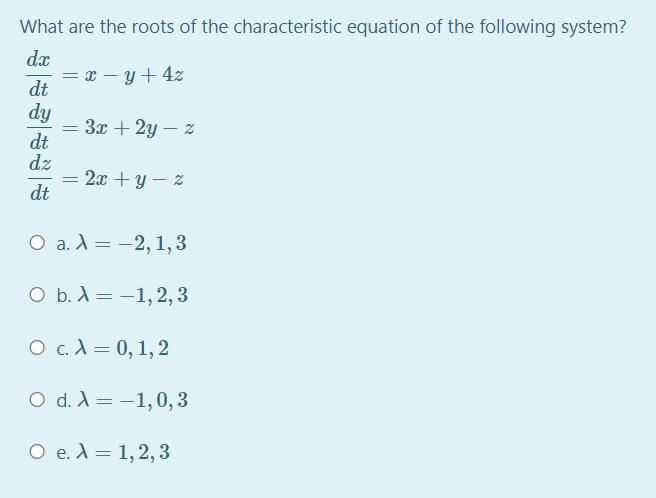 What are the roots of the characteristic equation of the following system?
dx
= x – y+ 4z
dt
dy
3x + 2y – z
dt
dz
= 2x + y – %
dt
О а.А%3D — 2, 1,3
ОБ.А— —1,2, 3
О с.А 3D 0, 1,2
O d. A= -1,0, 3
%3D
O e. A= 1,2, 3
%3D
