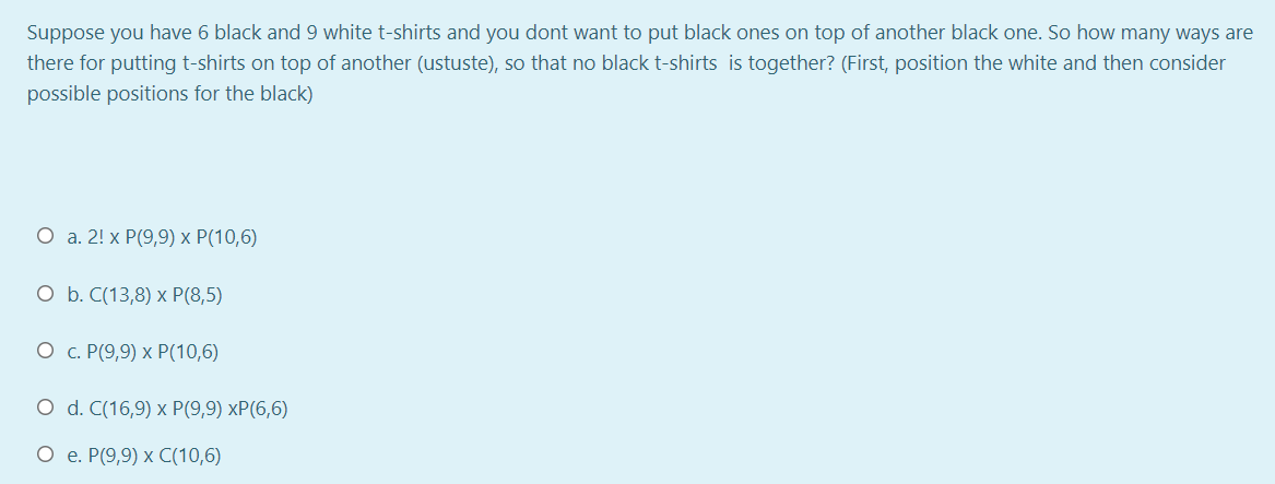 Suppose you have 6 black and 9 white t-shirts and you dont want to put black ones on top of another black one. So how many ways are
there for putting t-shirts on top of another (ustuste), so that no black t-shirts is together? (First, position the white and then consider
possible positions for the black)
О а. 2! х Р(9,9) х Р(10,6)
О Б. С(13,8) х P(8,5)
О с. Р(9,9) х Р(10,6)
O d. C(16,9) х P(9,9) хP(6,6)
О е. Р(9,9) х C(10,6)
