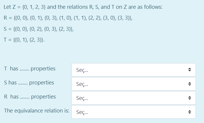 Let Z = {0, 1, 2, 3} and the relations R, S, and T on Z are as follows:
R = {(0, 0), (0, 1), (0, 3), (1, 0), (1, 1), (2, 2), (3, 0), (3, 3)},
%3D
S= {(0, 0), (0, 2), (0, 3), (2, 3)},
%3D
T = {(0, 1), (2, 3)}.
I has . properties
Seç.
S has . properties
Seç.
R has . properties
Seç.
The equivalance relation is:
Seç.

