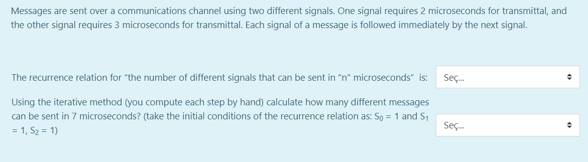 Messages are sent over a communications channel using two different signals. One signal requires 2 microseconds for transmittal, and
the other signal requires 3 microseconds for transmittal. Each signal of a message is followed immediately by the next signal.
The recurrence relation for "the number of different signals that can be sent in "n" microseconds" is:
Seç.
Using the iterative method (you compute each step by hand) calculate how many different messages
can be sent in 7 microseconds? (take the initial conditions of the recurrence relation as: So = 1 and S1
= 1, S2 = 1)
Seç.
