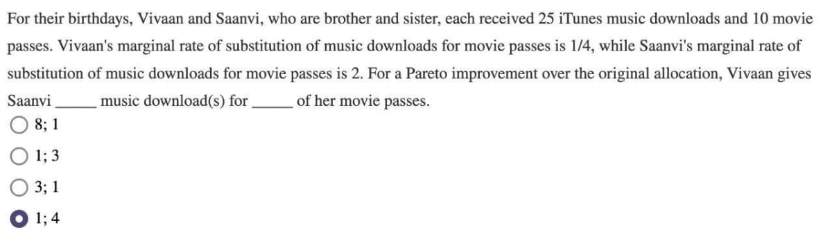 For their birthdays, Vivaan and Saanvi, who are brother and sister, each received 25 iTunes music downloads and 10 movie
passes. Vivaan's marginal rate of substitution of music downloads for movie passes is 1/4, while Saanvi's marginal rate of
substitution of music downloads for movie passes is 2. For a Pareto improvement over the original allocation, Vivaan gives
Saanvi
music download(s) for,
of her movie passes.
8; 1
1; 3
3; 1
1; 4
