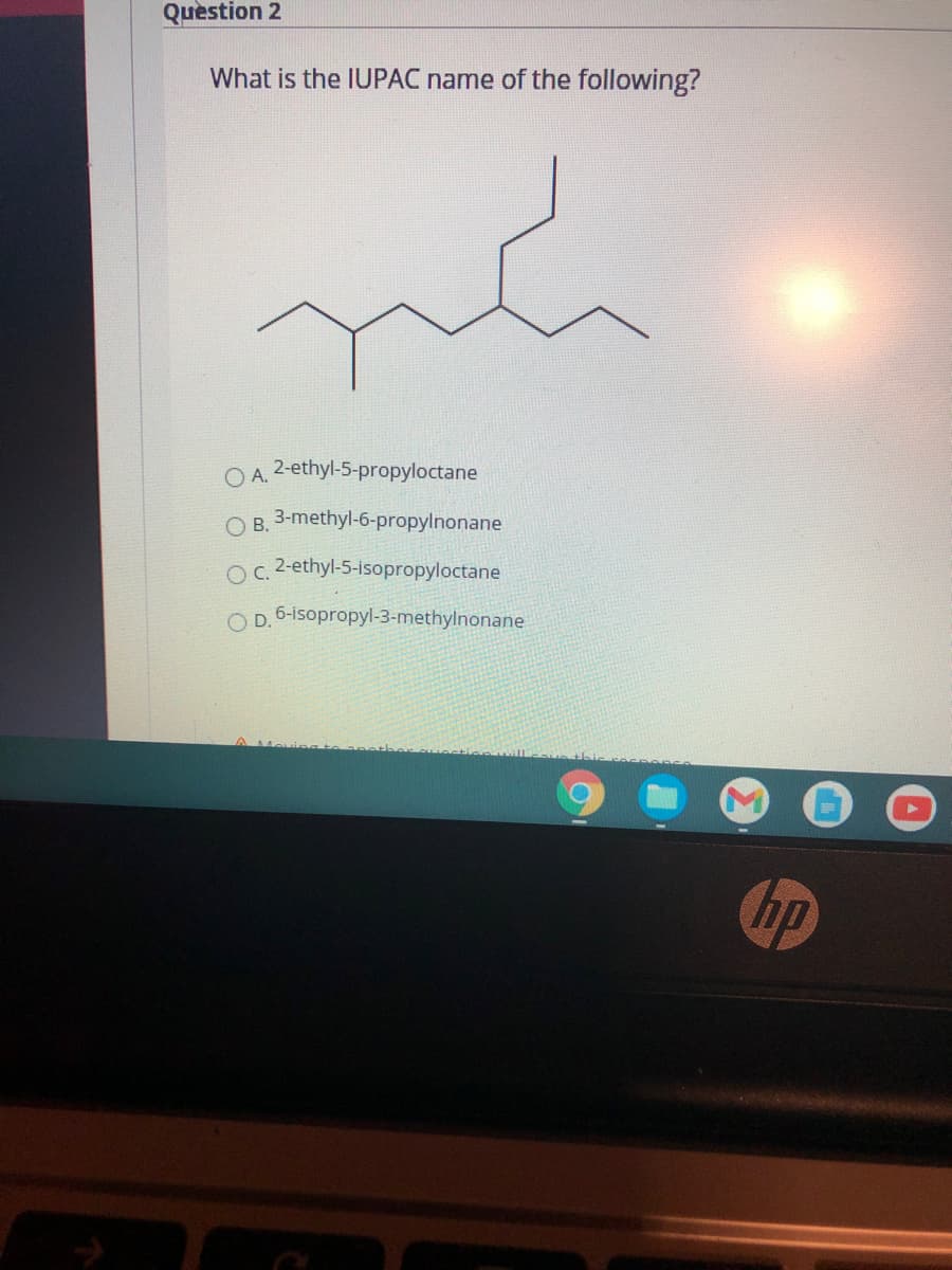 Quèstion 2
What is the IUPAC name of the following?
O A.
2-ethyl-5-propyloctane
O B. 3-methyl-6-propylnonane
Oc. -ethyl-5-isopropyloctane
D.
6-isopropyl-3-methylnonane
