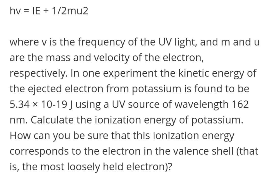 hv = IE + 1/2mu2
where v is the frequency of the UV light, and m and u
are the mass and velocity of the electron,
respectively. In one experiment the kinetic energy of
the ejected electron from potassium is found to be
5.34 x 10-19 J using a UV source of wavelength 162
nm. Calculate the ionization energy of potassium.
How can you be sure that this ionization energy
corresponds to the electron in the valence shell (that
is, the most loosely held electron)?
