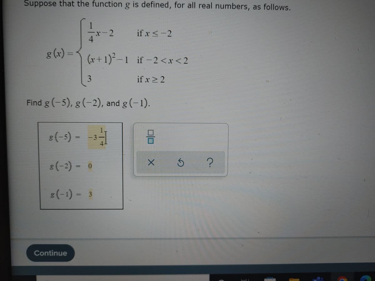 Suppose that the function g is defined, for all real numbers, as follows.
g(x)=
1
4
3
(x+1)²-1 if-2<x<2
if x ≥ 2
Continue
x-2
Find g (-5), g (-2), and g(-1).
8(-5)--3--
8(-2) = 0
8(-1) 3
if x < -2
6
X Ś
?