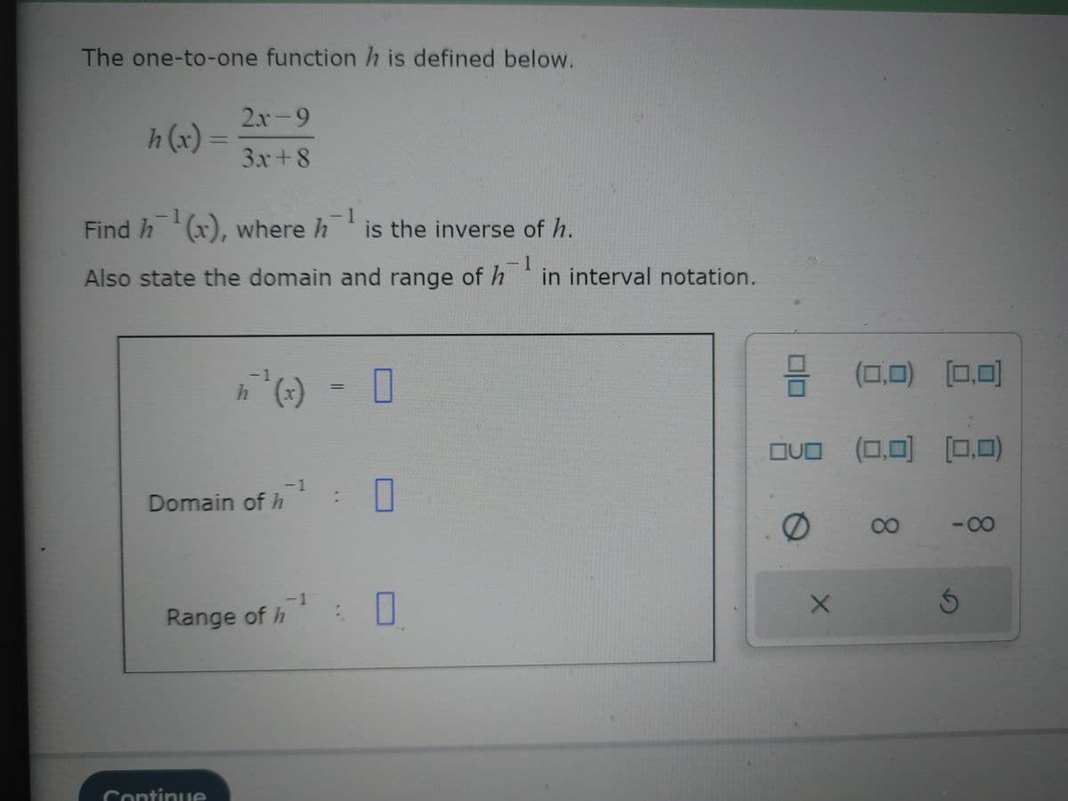 The one-to-one function h is defined below.
h(x) =
2x-9
3x+8
1
Find h¹(x), where h is the inverse of h.
- 1
- 1
Also state the domain and range of h in interval notation.
h
Domain of h
Continue
-1
−1
of h ¹
Range of h
0
0
=
OVO
0
X
(0,0) (0,0)
(0,0)
(0,0) (0,0)
8
-∞
O