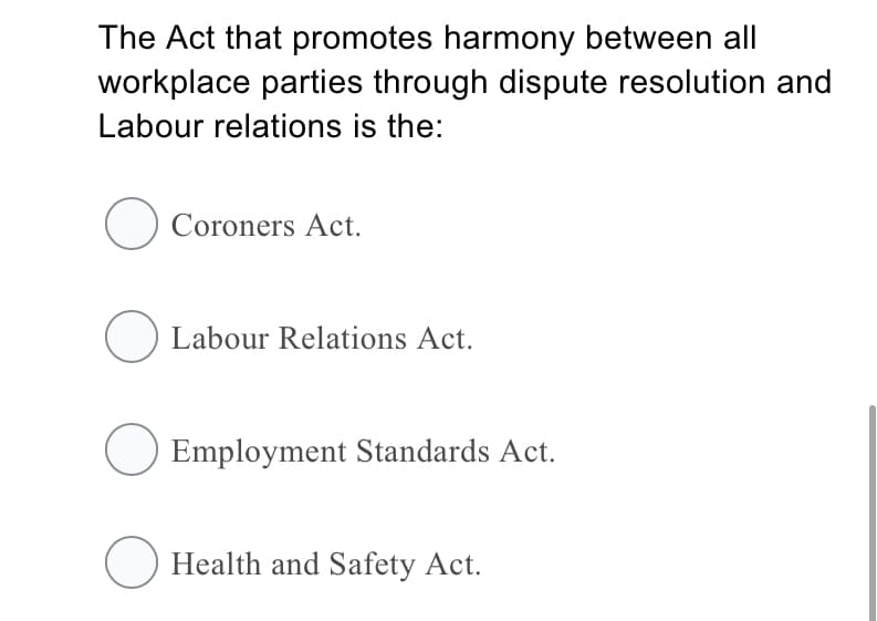 The Act that promotes harmony between all
workplace parties through dispute resolution and
Labour relations is the:
O Coroners Act.
O Labour Relations Act.
Employment Standards Act.
Health and Safety Act.
