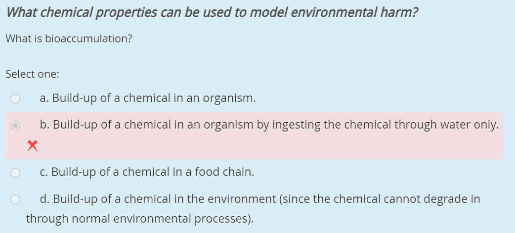 What chemical properties can be used to model environmental harm?
What is bioaccumulation?
Select one:
a. Build-up of a chemical in an organism.
b. Build-up of a chemical in an organism by ingesting the chemical through water only.
C. Build-up of a chemical in a food chain.
d. Build-up of a chemical in the environment (since the chemical cannot degrade in
through normal environmental processes).
