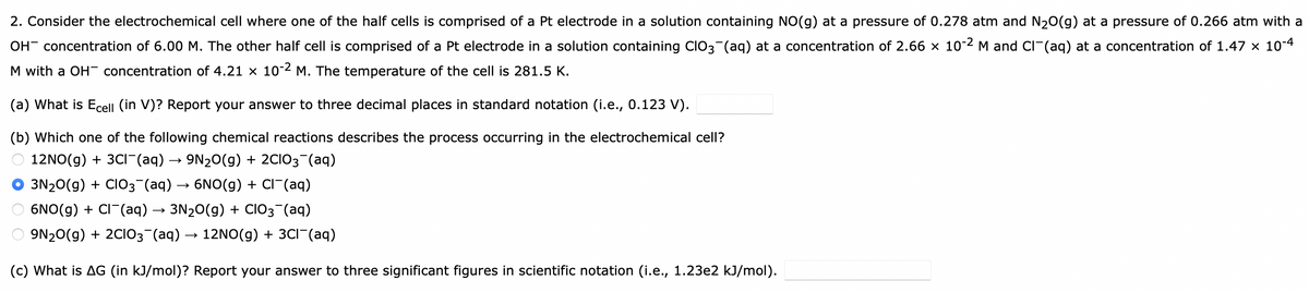2. Consider the electrochemical cell where one of the half cells is comprised of a Pt electrode in a solution containing NO(g) at a pressure of 0.278 atm and N20(g) at a pressure of 0.266 atm with a
OH- concentration of 6.00 M. The other half cell is comprised of a Pt electrode in a solution containing CIO3(aq) at a concentration of 2.66 × 10-2 M and CI(aq) at a concentration of 1.47 x 10-4
M with a OH concentration of 4.21 x 10-2 M. The temperature of the cell is 281.5 K.
(a) What is Ecell (in V)? Report your answer to three decimal places in standard notation (i.e., 0.123 V).
(b) Which one of the following chemical reactions describes the process occurring in the electrochemical cell?
12NO(g) + 3CI(aq) → 9N20(g) + 2CIO3¬(aq)
3N20(g) + CIO3 (aq) → 6NO(g) + CI¯(aq)
6NO(g) + CI¯(aq) → 3N20(g) + ClO3¯(aq)
9N20(g) + 2CIO3 (aq) → 12NO(g) + 3CI¯(aq)
(c) What is AG (in kJ/mol)? Report your answer to three significant figures in scientific notation (i.e., 1.23e2 kJ/mol).
