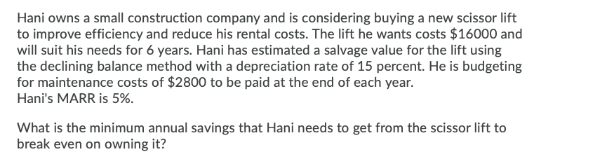 Hani owns a small construction company and is considering buying a new scissor lift
to improve efficiency and reduce his rental costs. The lift he wants costs $16000 and
will suit his needs for 6 years. Hani has estimated a salvage value for the lift using
the declining balance method with a depreciation rate of 15 percent. He is budgeting
for maintenance costs of $2800 to be paid at the end of each year.
Hani's MARR is 5%.
What is the minimum annual savings that Hani needs to get from the scissor lift to
break even on owning it?
