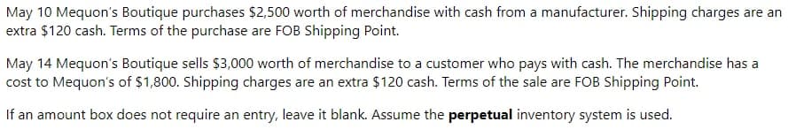 May 10 Mequon's Boutique purchases $2,500 worth of merchandise with cash from a manufacturer. Shipping charges are an
extra $120 cash. Terms of the purchase are FOB Shipping Point.
May 14 Mequon's Boutique sells $3,000 worth of merchandise to a customer who pays with cash. The merchandise has a
cost to Mequon's of $1,800. Shipping charges are an extra $120 cash. Terms of the sale are FOB Shipping Point.
If an amount box does not require an entry, leave it blank. Assume the perpetual inventory system is used.
