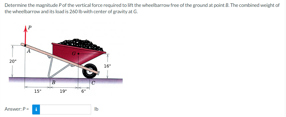 Determine the magnitude P of the vertical force required to lift the wheelbarrow free of the ground at point B. The combined weight of
the wheelbarrow and its load is 260 lb with center of gravity at G.
20"
Answer: P =
15"
i
B
19"
lb
16"