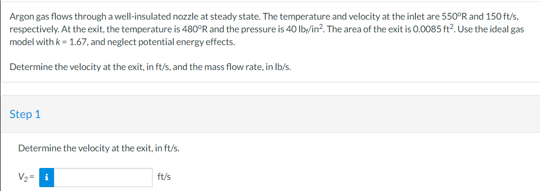 Argon gas flows through a well-insulated nozzle at steady state. The temperature and velocity at the inlet are 550°R and 150 ft/s,
respectively. At the exit, the temperature is 480°R and the pressure is 40 lbf/in². The area of the exit is 0.0085 ft². Use the ideal gas
model with k = 1.67, and neglect potential energy effects.
Determine the velocity at the exit, in ft/s, and the mass flow rate, in lb/s.
Step 1
Determine the velocity at the exit, in ft/s.
V₂ = i
ft/s