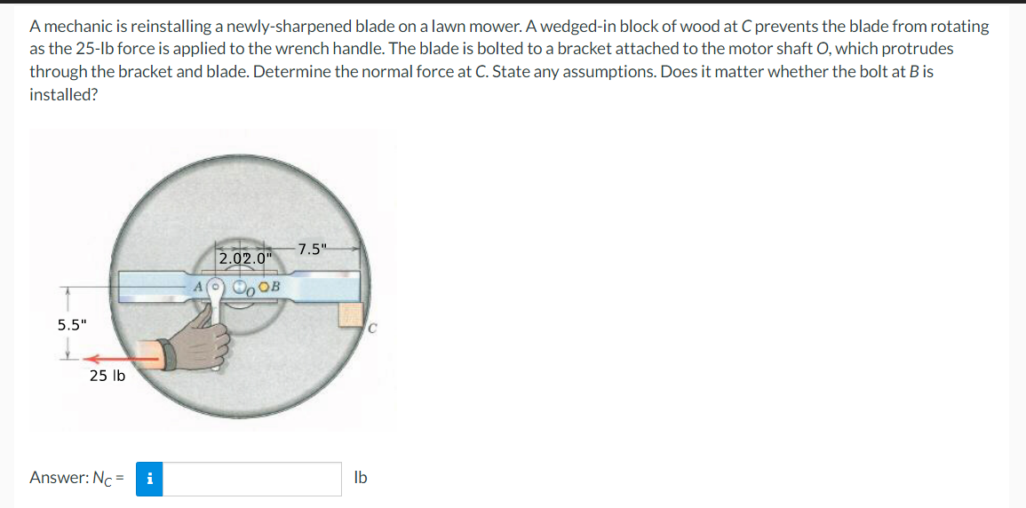 A mechanic is reinstalling a newly-sharpened blade on a lawn mower. A wedged-in block of wood at C prevents the blade from rotating
as the 25-lb force is applied to the wrench handle. The blade is bolted to a bracket attached to the motor shaft O, which protrudes
through the bracket and blade. Determine the normal force at C. State any assumptions. Does it matter whether the bolt at B is
installed?
5.5"
25 lb
Answer: Nc= i
2.02.0"
A) ОООВ
-7.5"
C
lb