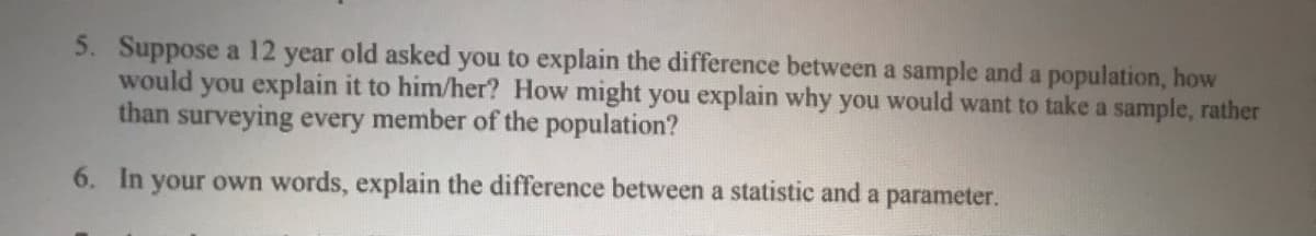 5. Suppose a 12 year old asked you to explain the difference between a sample and a population, how
would you explain it to him/her? How might you explain why you would want to take a sample, rather
than surveying every member of the population?
6. In your own words, explain the difference between a statistic and a parameter.
