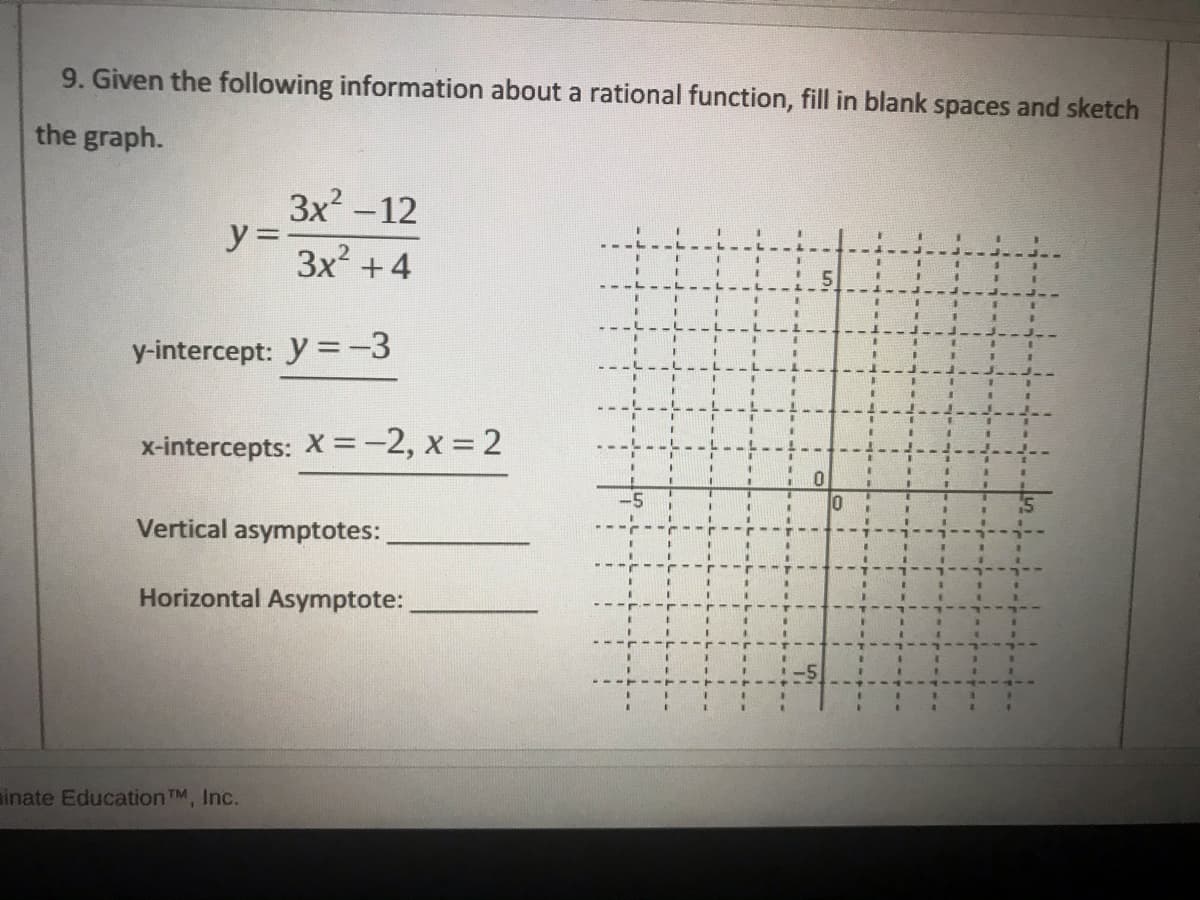 9. Given the following information about a rational function, fill in blank spaces and sketch
the graph.
3x? -12
y =
3x +4
y-intercept: y =-3
3.
x-intercepts: X =-2, x = 2
Vertical asymptotes:
Horizontal Asymptote:
inate Education TM, Inc.
