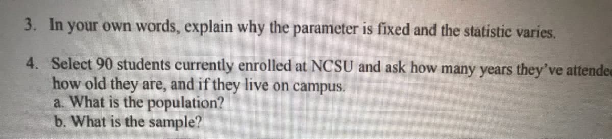 3. In your own words, explain why the parameter is fixed and the statistic varies.
4. Select 90 students currently enrolled at NCSU and ask how many years they've attende
how old they are, and if they live on campus.
a. What is the population?
b. What is the sample?

