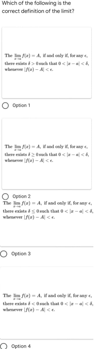 Which of the following is the
correct definition of the limit?
The lim f(x) = A, if and only if, for any e,
there exists & > 0 such that 0 < |r – a| < 8,
whenever |f(x) – A| < e.
Option 1
The lim f(x) = A, if and only if, for any e,
there exists & 20such that 0 < |r – a| < 8,
whenever |f(x) – A| < e.
Option 2
The lim f(x) = A, if and only if, for any e,
there exists & < Osuch that 0 < ]x – a| < 8,
whenever |f(x) – A| < e.
Option 3
The lim f(x) = A, if and only if, for any e,
there exists & < 0 such that 0 < |r – a| < 8,
whenever |f(x) – A| < e.
Option 4
