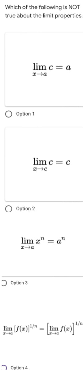 Which of the following is NOT
true about the limit properties.
lim c = a
L→a
Option 1
lim c = c
X→c
Option 2
lim x" = a"
%3D
Option 3
lim [f(2))" = [lim f(2)]"™
Laa
2 Option 4
