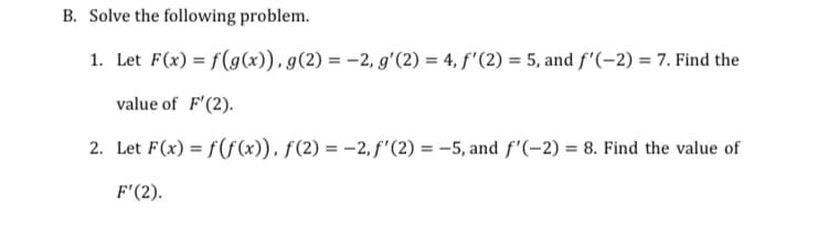 B. Solve the following problem.
1. Let F(x) = f(g(x)), g(2) = -2, g'(2) = 4, f'(2) = 5, and f'(-2) = 7. Find the
value of F'(2).
2. Let F(x) = f(f(x)), f(2)= -2, f'(2) = -5, and f'(-2) = 8. Find the value of
F'(2).