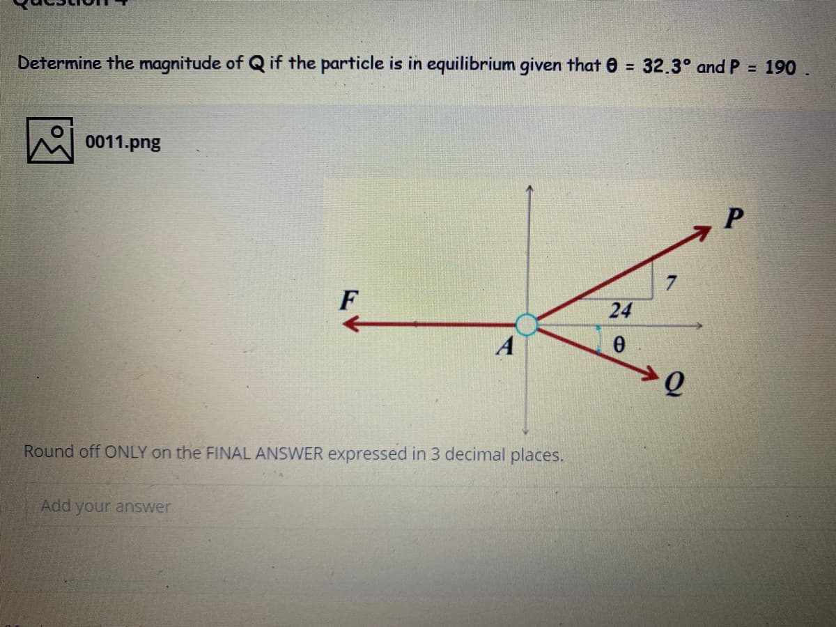 190
Determine the magnitude of Q if the particle is in equilibrium given that 0 = 32.3° and P =
0011.png
7
F
24
A
Round off ONLY on the FINAL ANSWER expressed in 3 decimal places.
Add your answer

