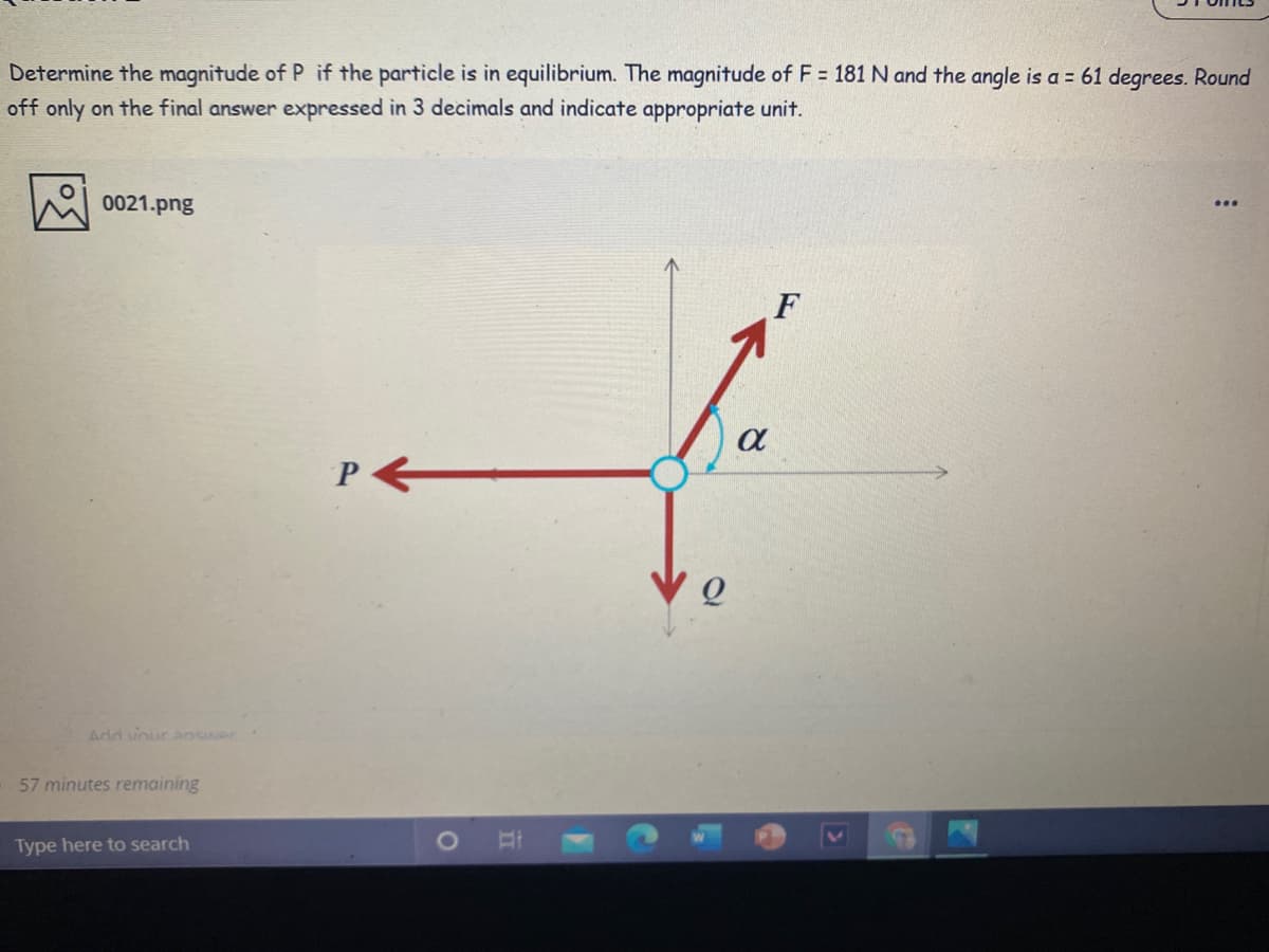 Determine the magnitude of P if the particle is in equilibrium. The magnitude of F = 181 N and the angle is a = 61 degrees. Round
off only on the final answer expressed in 3 decimals and indicate appropriate unit.
0021.png
...
F
Ardd vour answer
57 minutes remaining
Type here to search
