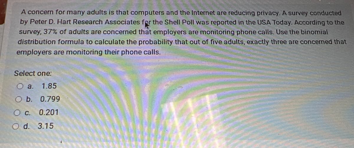 A concern for many adults is that computers and the Internet are reducing privacy. A survey conducted
by Peter D. Hart Research Associates for the Shell Poll was reported in the USA Today. According to the
survey, 37% of adults are concerned that employers are monitoring phone calls. Use the binomial
distribution formula to calculate the probability that out of five adults, exactly three are concerned that
employers are monitoring their phone calls.
Select one:
O a.
1.85
Ob.
0.799
Oc.
0.201
d.
3.15
