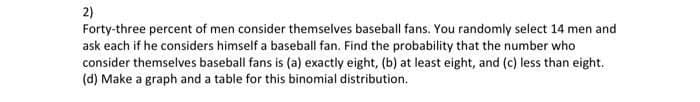 2)
Forty-three percent of men consider themselves baseball fans. You randomly select 14 men and
ask each if he considers himself a baseball fan. Find the probability that the number who
consider themselves baseball fans is (a) exactly eight, (b) at least eight, and (c) less than eight.
(d) Make a graph and a table for this binomial distribution.

